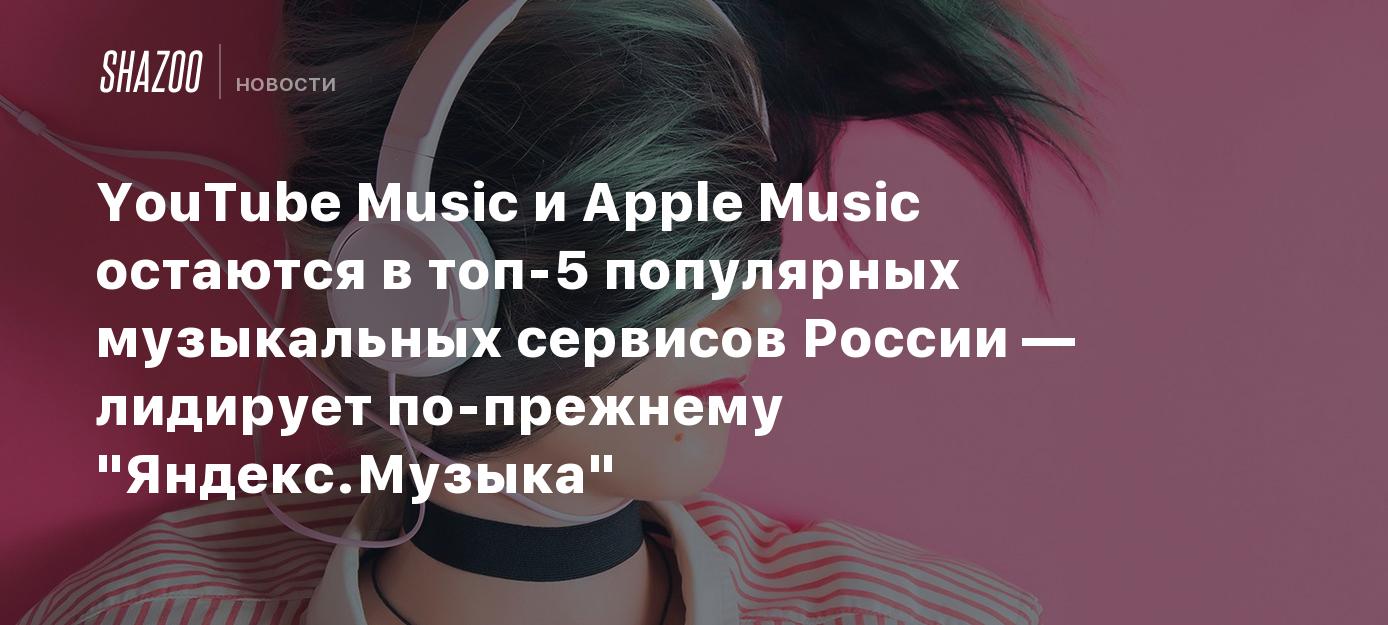 YouTube Music и Apple Music остаются в топ-5 популярных музыкальных  сервисов России — лидирует по-прежнему 