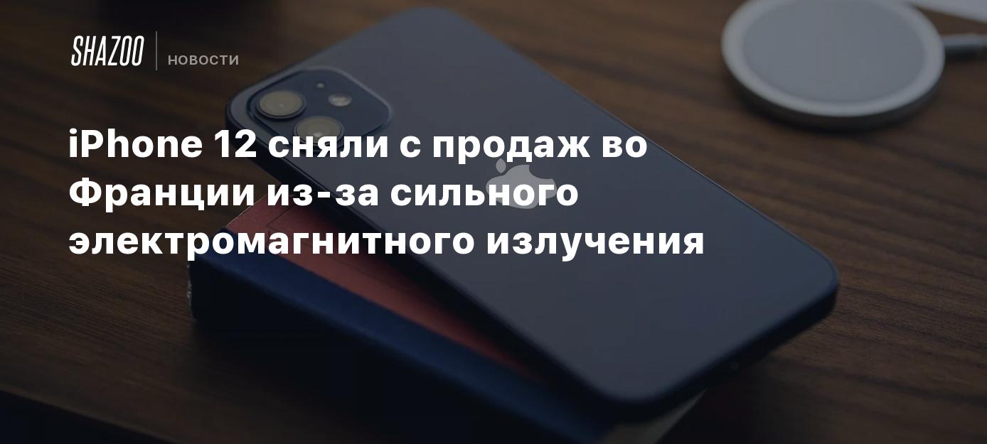 iPhone 12 сняли с продаж во Франции из-за сильного электромагнитного  излучения - Shazoo