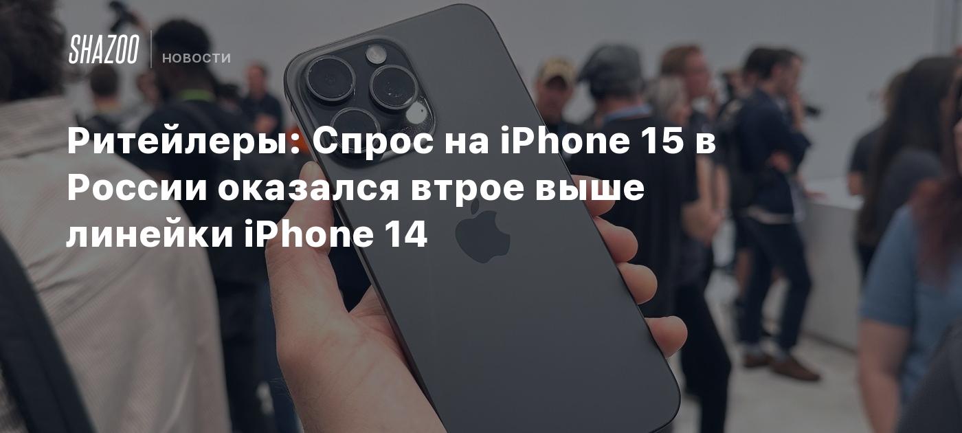 Ритейлеры: Спрос на iPhone 15 в России оказался втрое выше линейки iPhone  14 - Shazoo