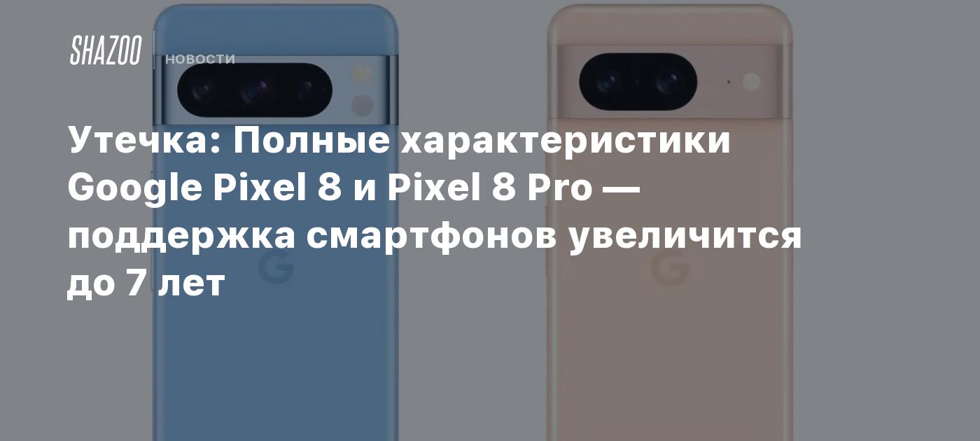 Утечка: Полные характеристики Google Pixel 8 и Pixel 8 Pro — поддержка  смартфонов увеличится до 7 лет - Shazoo