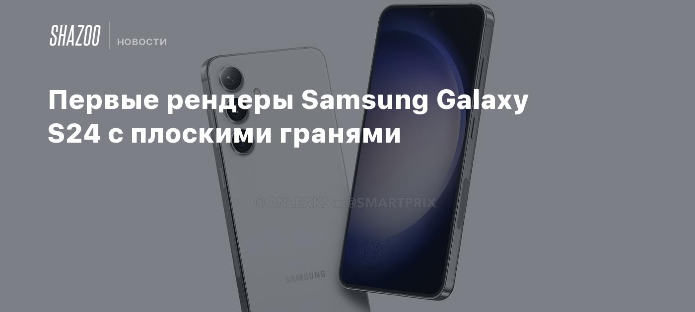 Первые рендеры Samsung Galaxy S24 с плоскими гранями - Shazoo