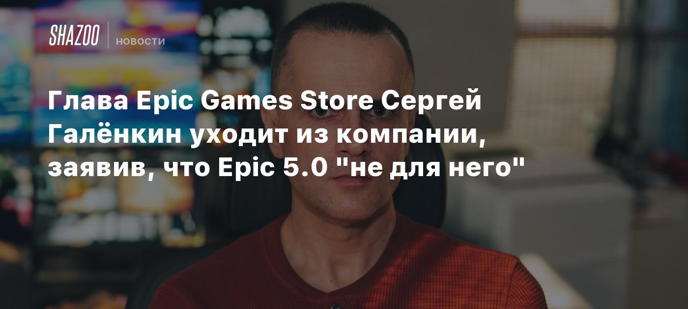 Глава Epic Games Store Сергей Галёнкин уходит из компании, заявив, что Epic  5.0 