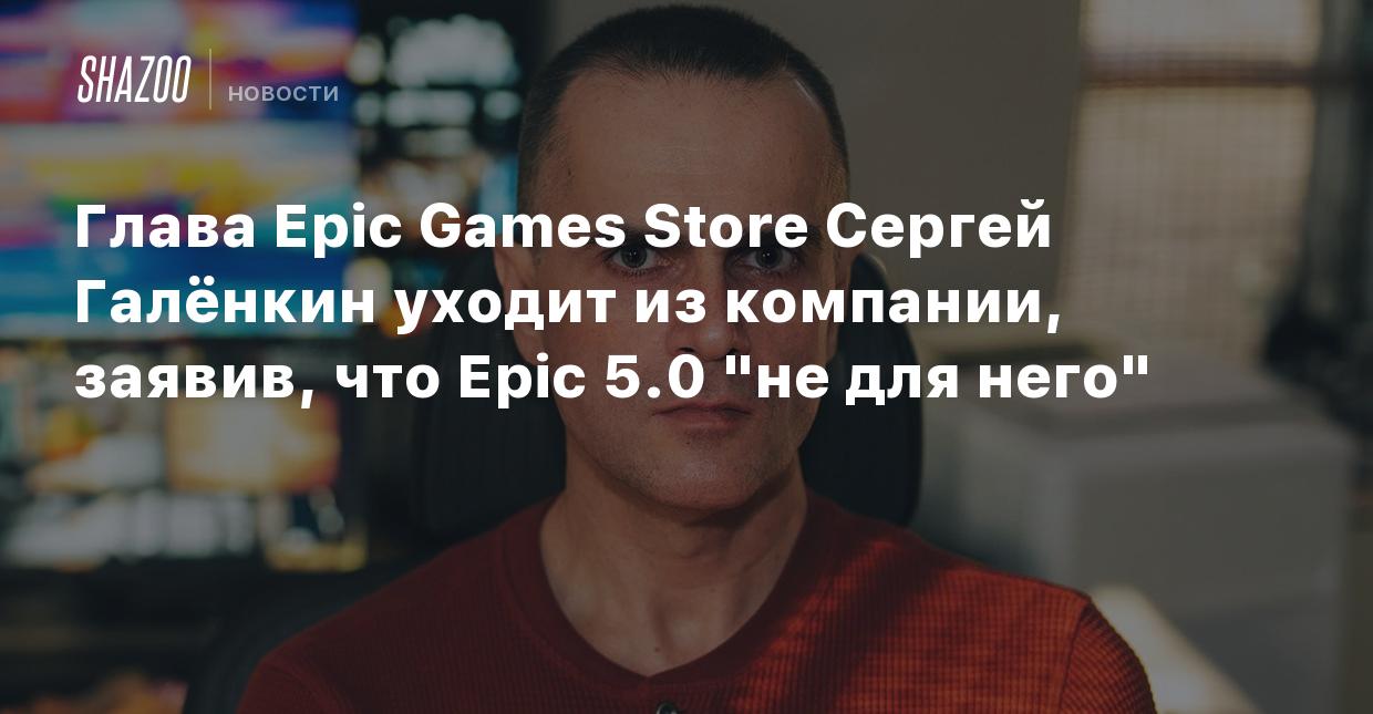 Глава Epic Games Store Сергей Галёнкин уходит из компании, заявив, что Epic  5.0 