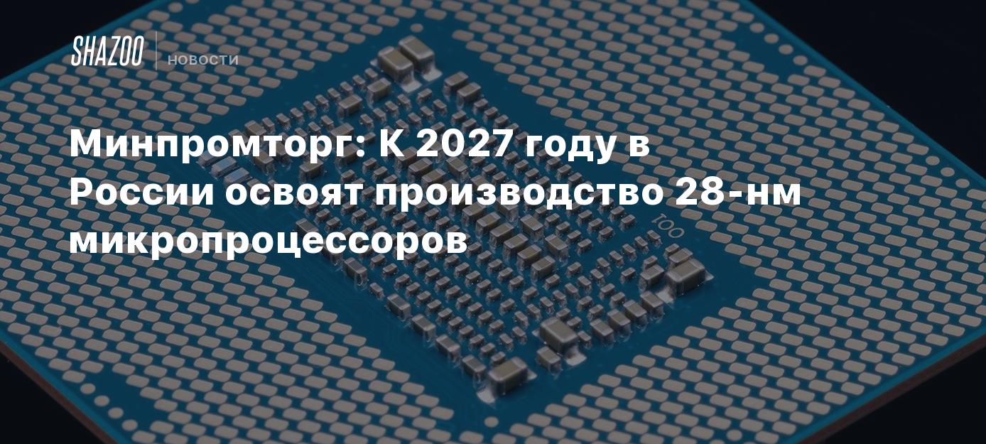 Минпромторг: К 2027 году в России освоят производство 28-нм ...