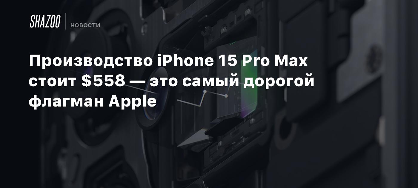 Производство iPhone 15 Pro Max стоит $558 — это самый дорогой флагман Apple  - Shazoo