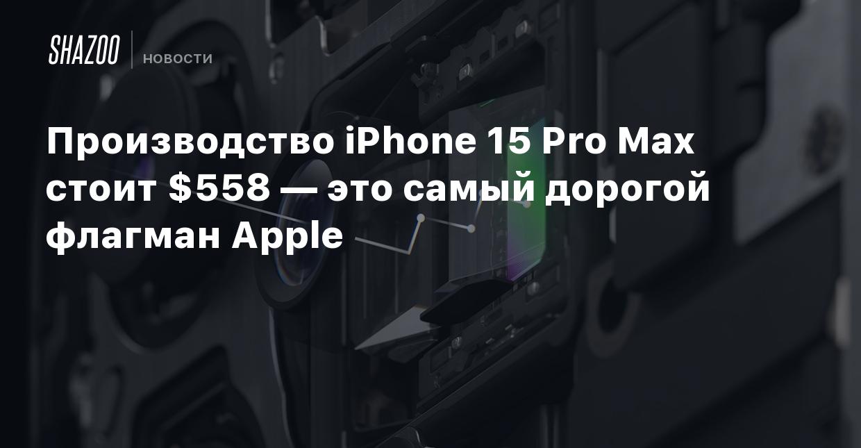 Производство iPhone 15 Pro Max стоит $558 — это самый дорогой флагман Apple  - Shazoo