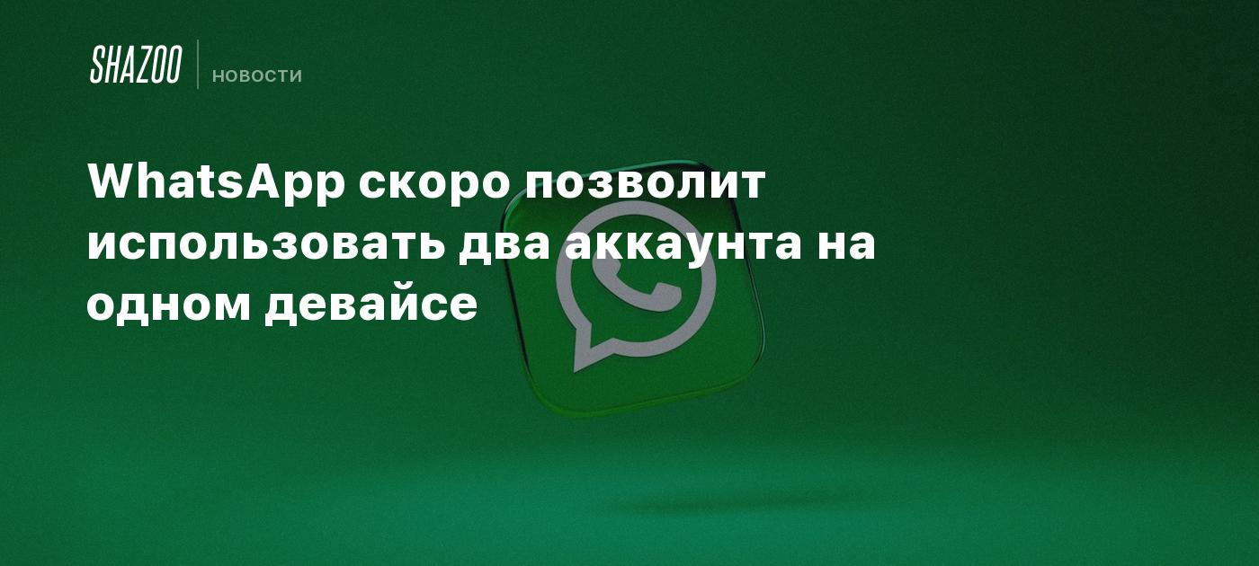 WhatsApp скоро позволит использовать два аккаунта на одном девайсе - Shazoo