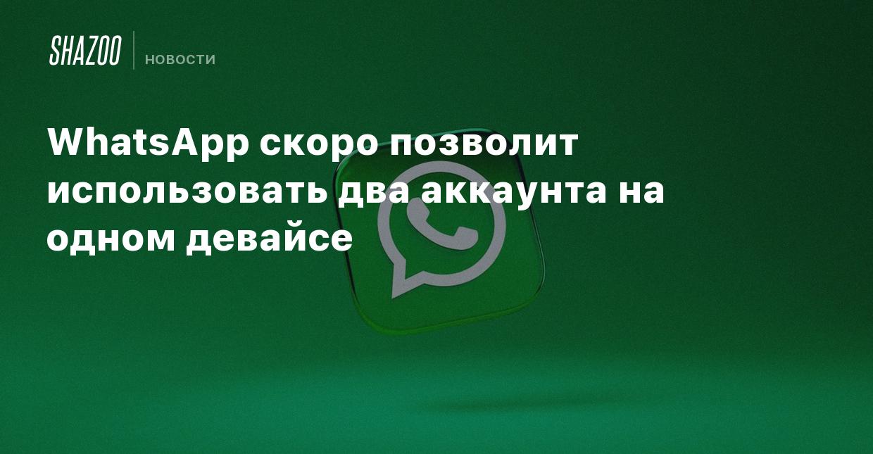 WhatsApp скоро позволит использовать два аккаунта на одном девайсе - Shazoo