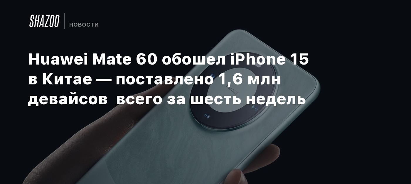 Huawei Mate 60 обошел iPhone 15 в Китае — поставлено 1,6 млн девайсов всего  за шесть недель - Shazoo