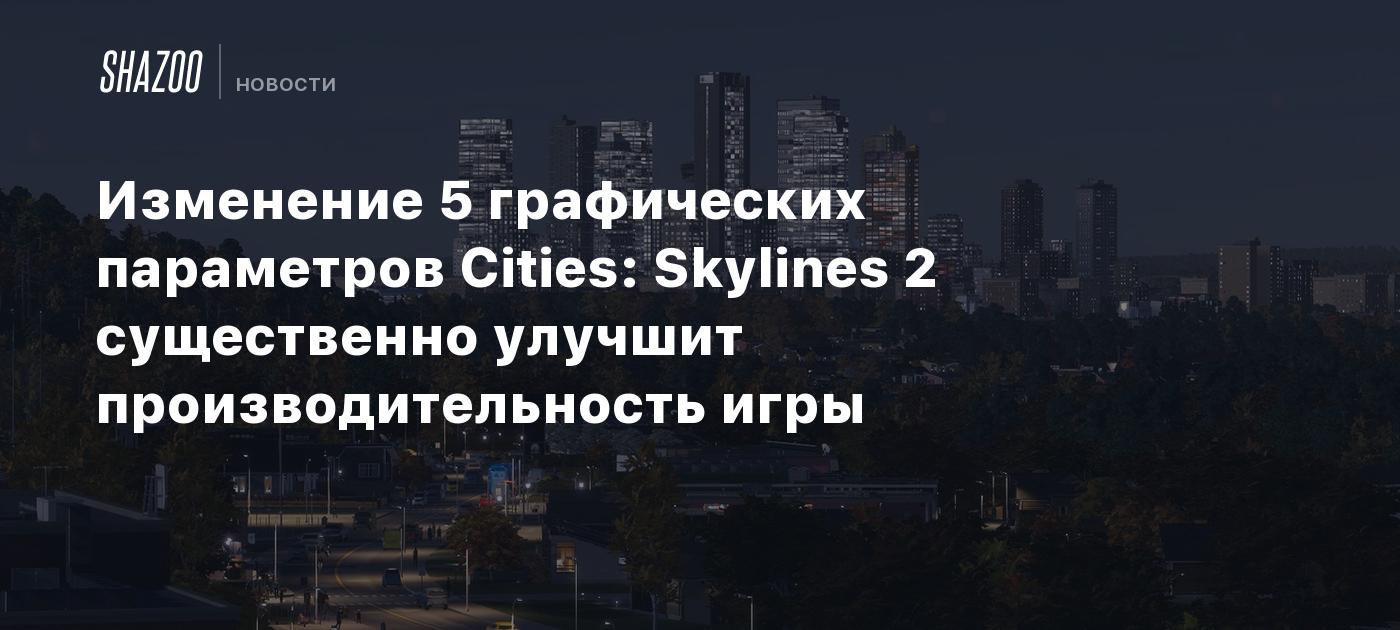 Изменение 5 графических параметров Cities: Skylines 2 существенно улучшит производительность  игры - Shazoo