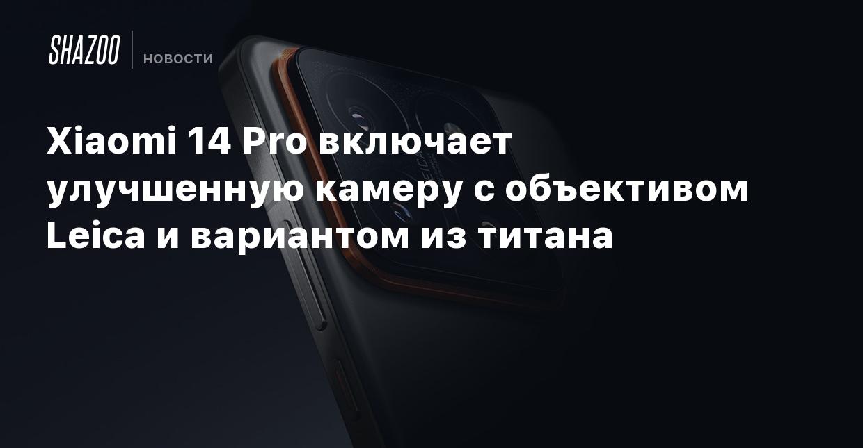 Xiaomi 14 Pro включает улучшенную камеру с объективом Leica и вариантом из  титана - Shazoo