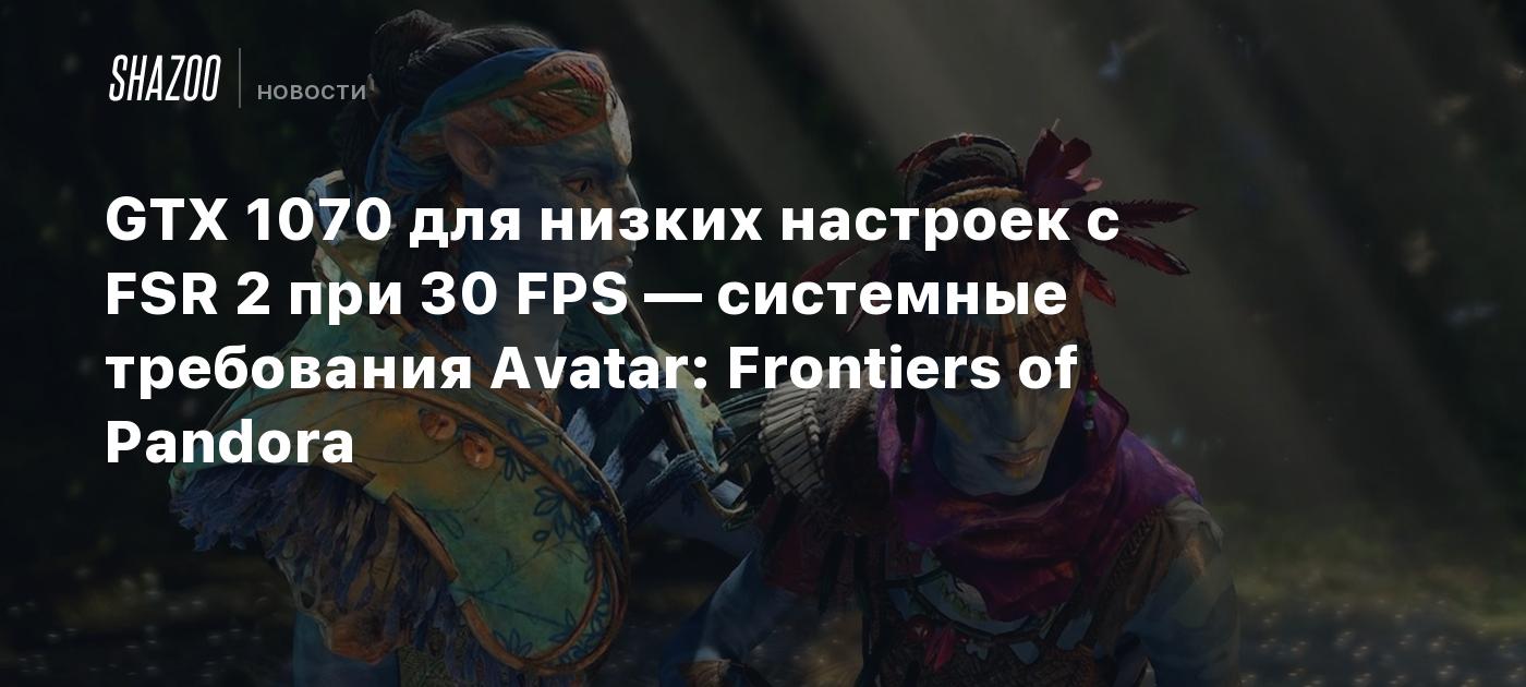 GTX 1070 для низких настроек с FSR 2 при 30 FPS — системные требования  Avatar: Frontiers of Pandora - Shazoo