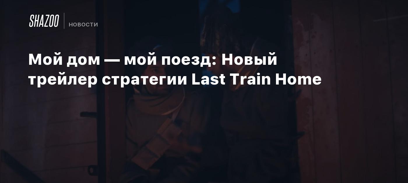 Мой дом — мой поезд: Новый трейлер стратегии Last Train Home - Shazoo