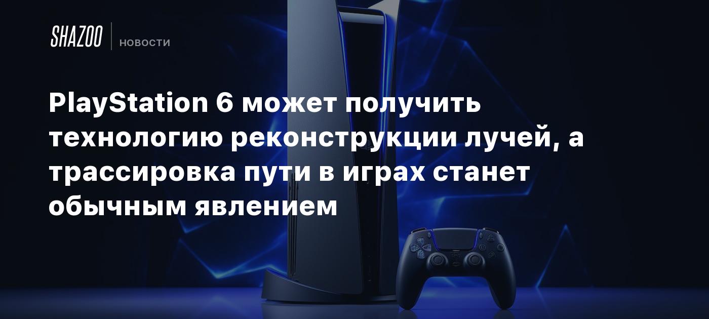 PlayStation 6 может получить технологию реконструкции лучей, а трассировка  пути в играх станет обычным явлением - Shazoo