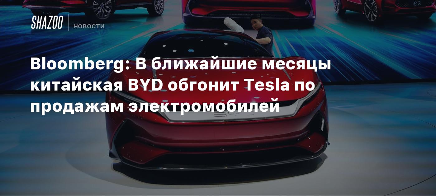 Bloomberg: В ближайшие месяцы китайская BYD обгонит Tesla по продажам  электромобилей - Shazoo