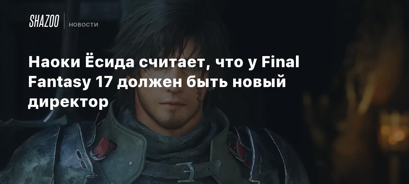 Наоки Ёсида считает, что у Final Fantasy 17 должен быть новый директор -  Shazoo