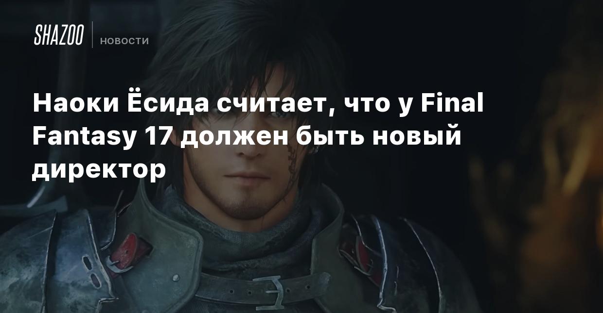 Наоки Ёсида считает, что у Final Fantasy 17 должен быть новый директор -  Shazoo