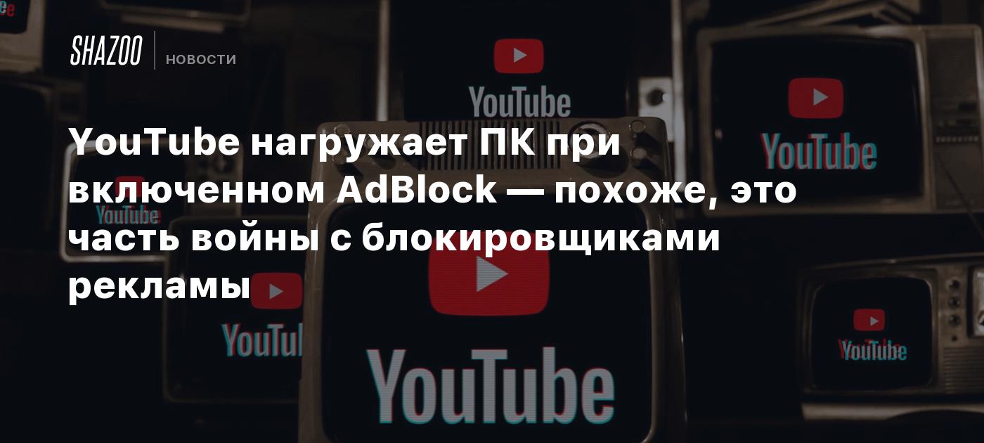 YouTube нагружает ПК при включенном AdBlock — похоже, это часть войны с  блокировщиками рекламы - Shazoo