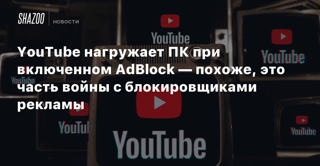 YouTube нагружает ПК при включенном AdBlock — похоже, это часть войны с  блокировщиками рекламы - Shazoo