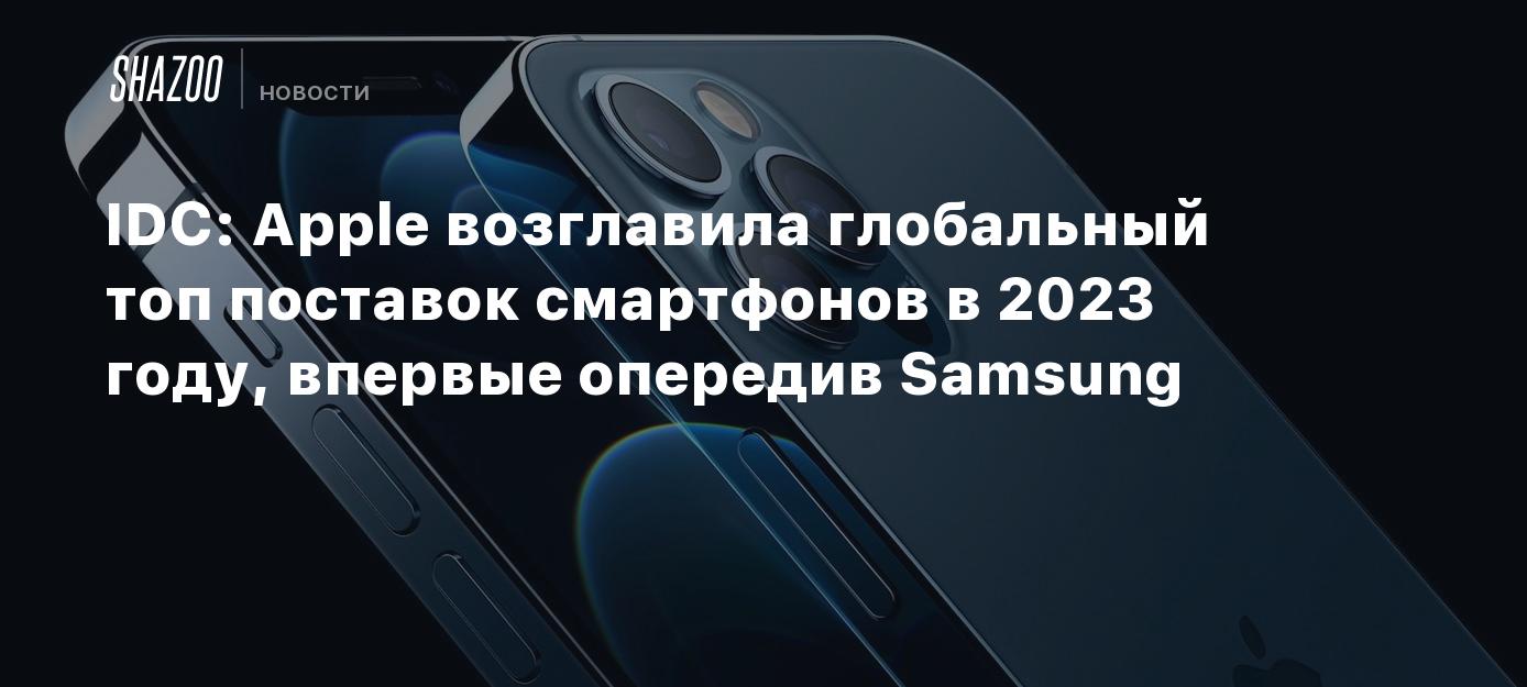 IDC: Apple возглавила глобальный топ поставок смартфонов в 2023 году,  впервые опередив Samsung - Shazoo