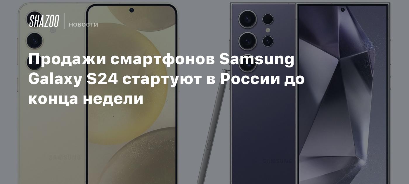 Продажи смартфонов Samsung Galaxy S24 стартуют в России до конца недели -  Shazoo