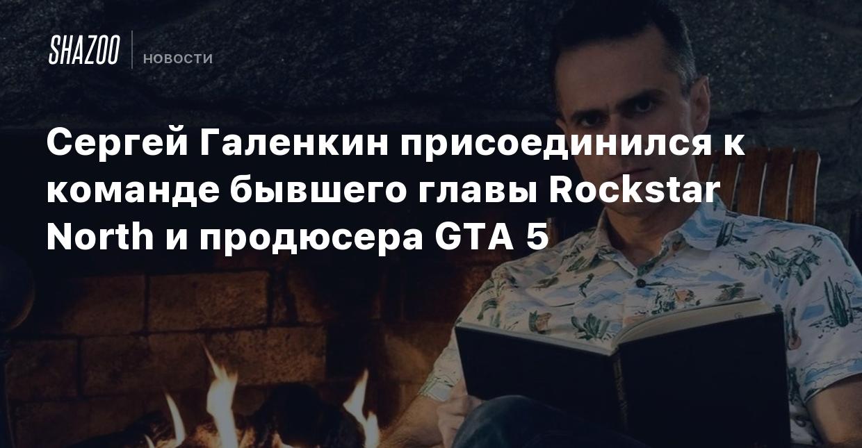 Сергей Галенкин присоединился к команде бывшего главы Rockstar North и  продюсера GTA 5 - Shazoo