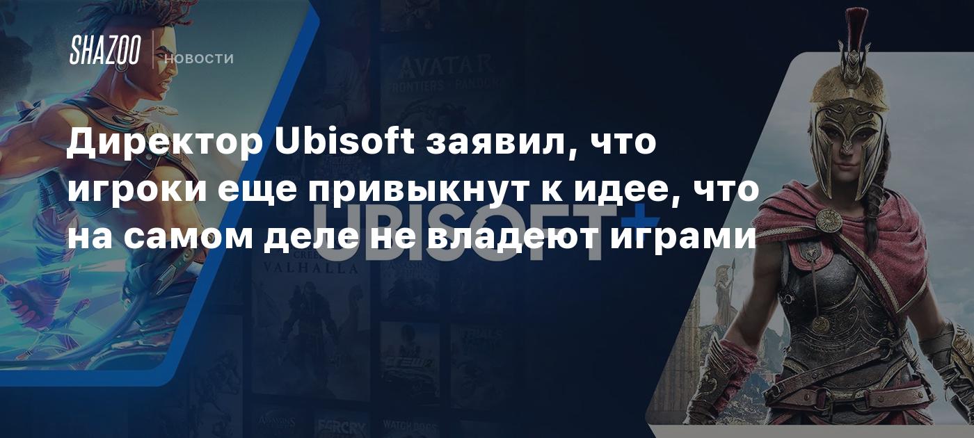 Директор Ubisoft заявил, что игроки еще привыкнут к идее, что на самом деле  не владеют играми - Shazoo