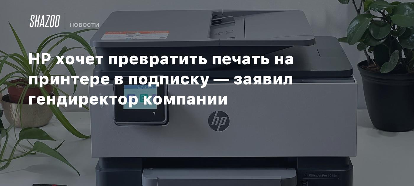 HP хочет превратить печать на принтере в подписку — заявил гендиректор  компании - Shazoo