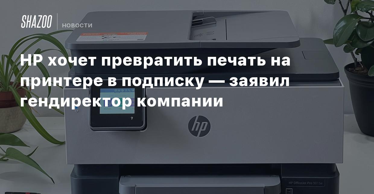 HP хочет превратить печать на принтере в подписку — заявил гендиректор  компании - Shazoo