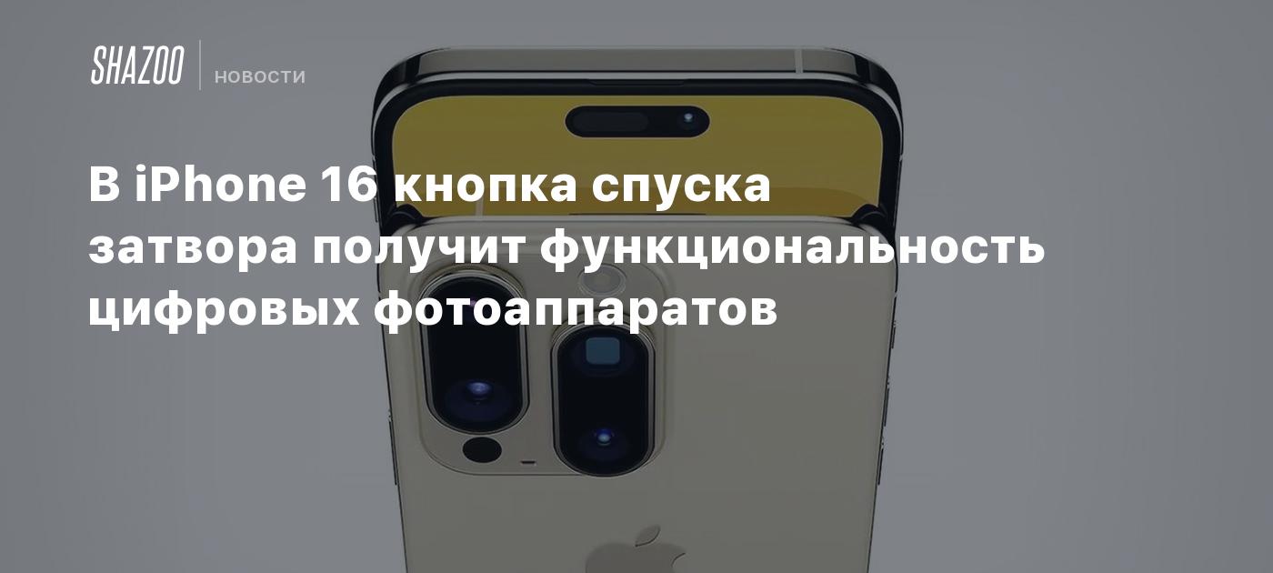 В iPhone 16 кнопка спуска затвора получит функциональность цифровых  фотоаппаратов - Shazoo