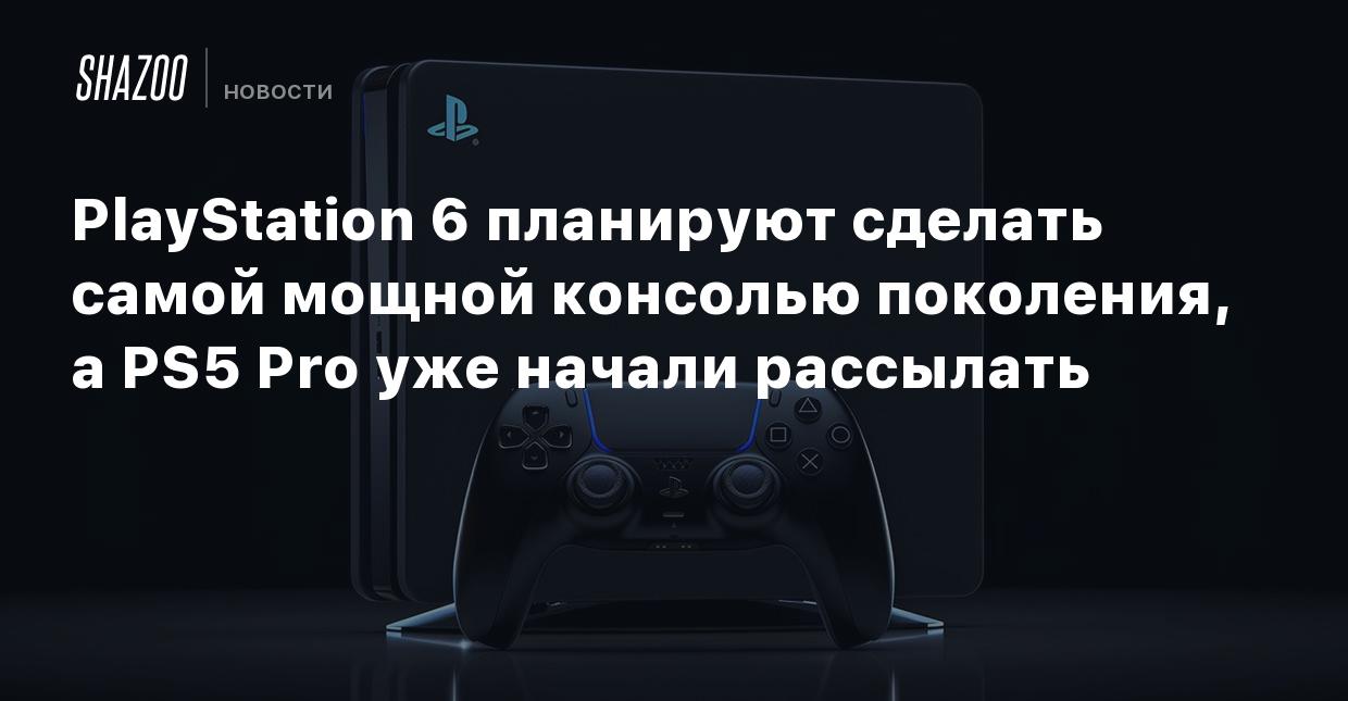 PlayStation 6 планируют сделать самой мощной консолью поколения, а PS5 Pro  уже начали рассылать - Shazoo