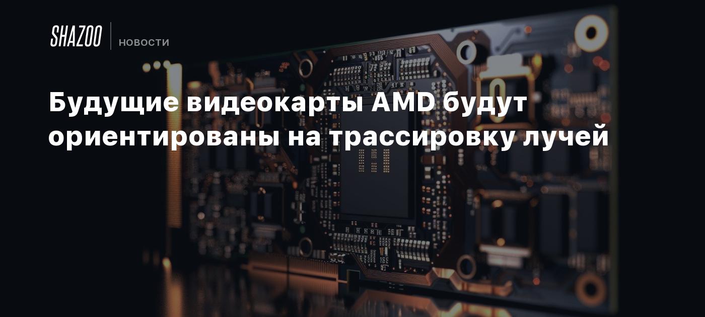 Будущие видеокарты AMD будут ориентированы на трассировку лучей - Shazoo