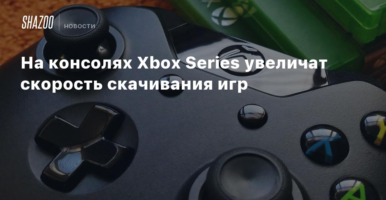 На консолях Xbox Series увеличат скорость скачивания игр - Shazoo