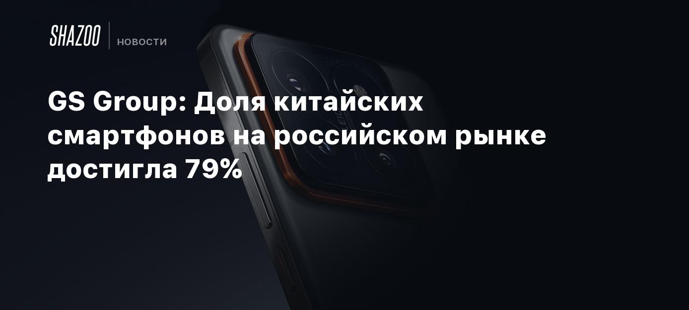 GS Group: Доля китайских смартфонов на российском рынке достигла 79% -  Shazoo