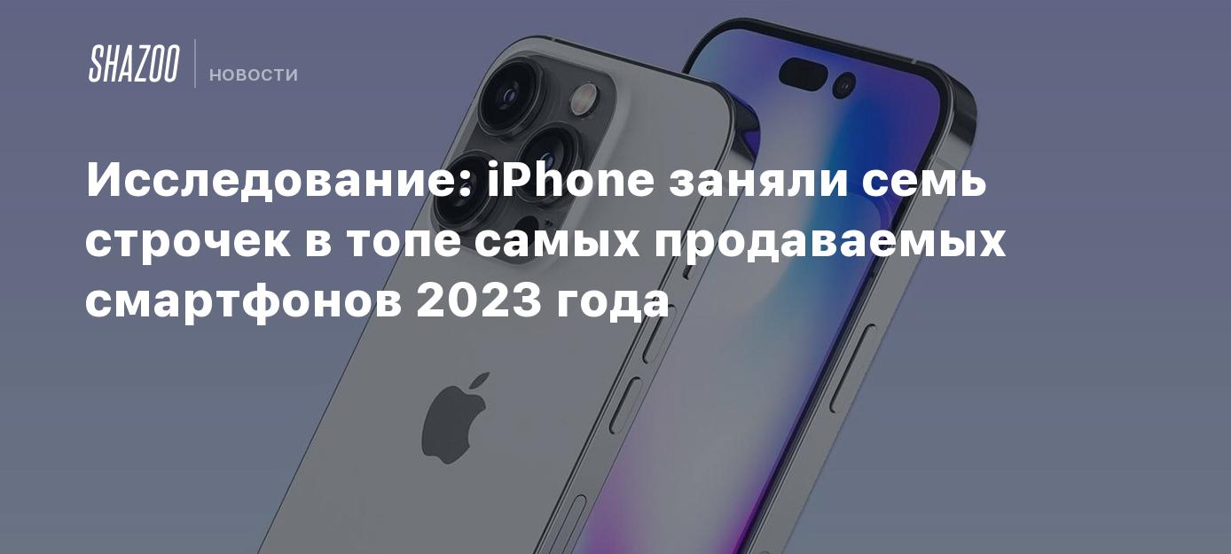 Исследование: iPhone заняли семь строчек в топе самых продаваемых  смартфонов 2023 года - Shazoo