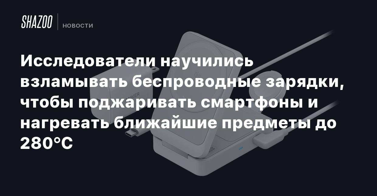 Исследователи научились взламывать беспроводные зарядки, чтобы поджаривать  смартфоны и нагревать ближайшие предметы до 280°C - Shazoo