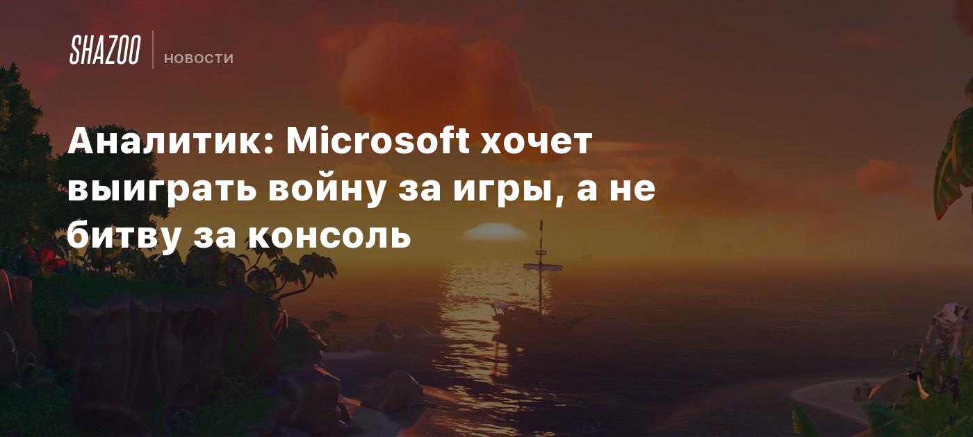 Аналитик: Microsoft хочет выиграть войну за игры, а не битву за консоль -  Shazoo