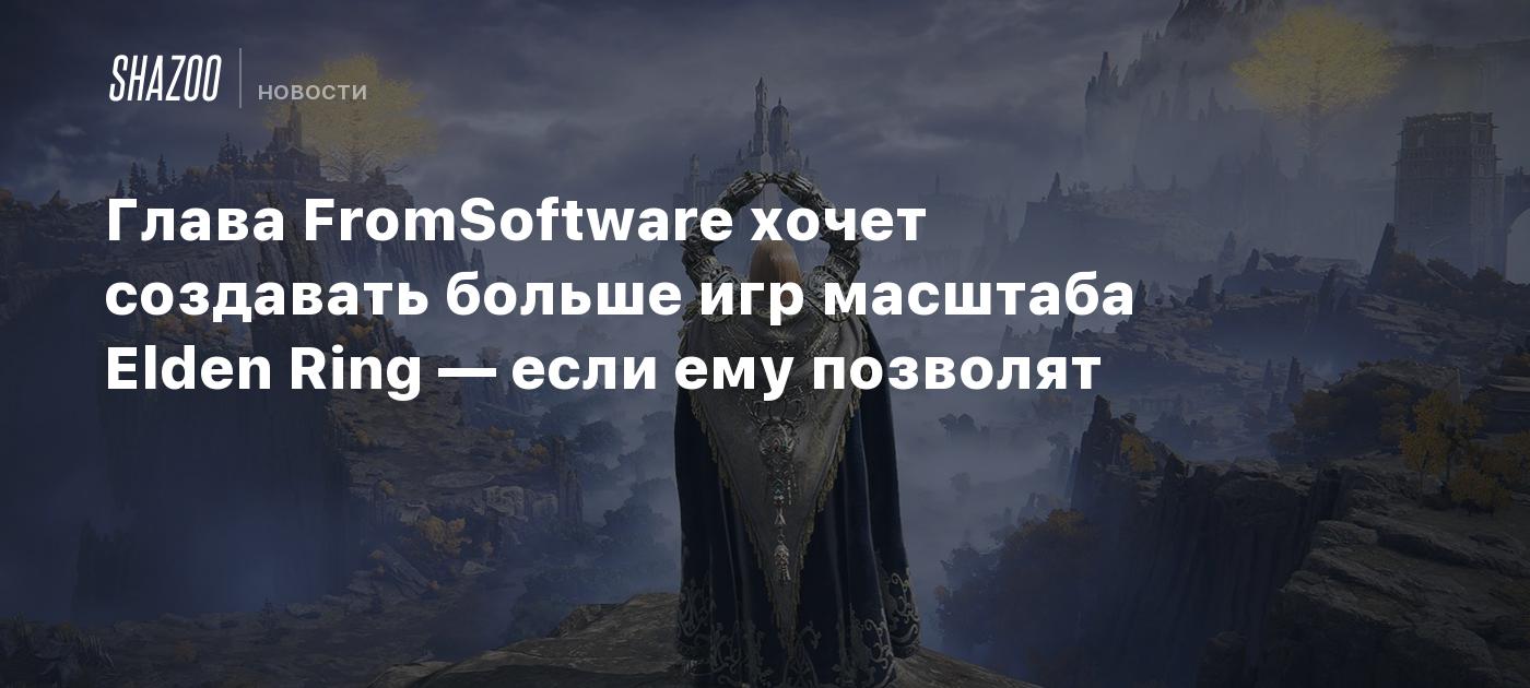 Глава FromSoftware хочет создавать больше игр масштаба Elden Ring — если  ему позволят - Shazoo