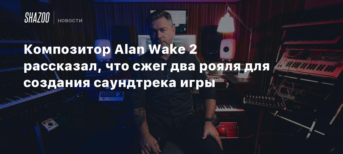 Композитор Alan Wake 2 рассказал, что сжег два рояля для создания  саундтрека игры - Shazoo