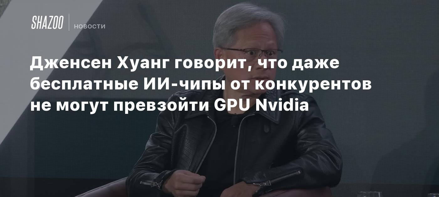 Дженсен Хуанг говорит, что даже бесплатные ИИ-чипы от конкурентов не могут  превзойти GPU Nvidia - Shazoo