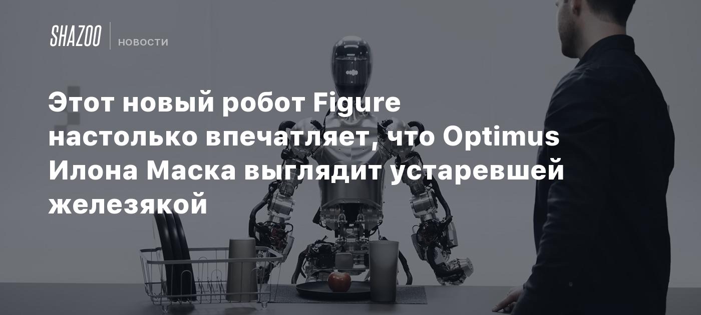 Этот новый робот Figure настолько впечатляет, что Optimus Илона Маска  выглядит устаревшей железякой - Shazoo