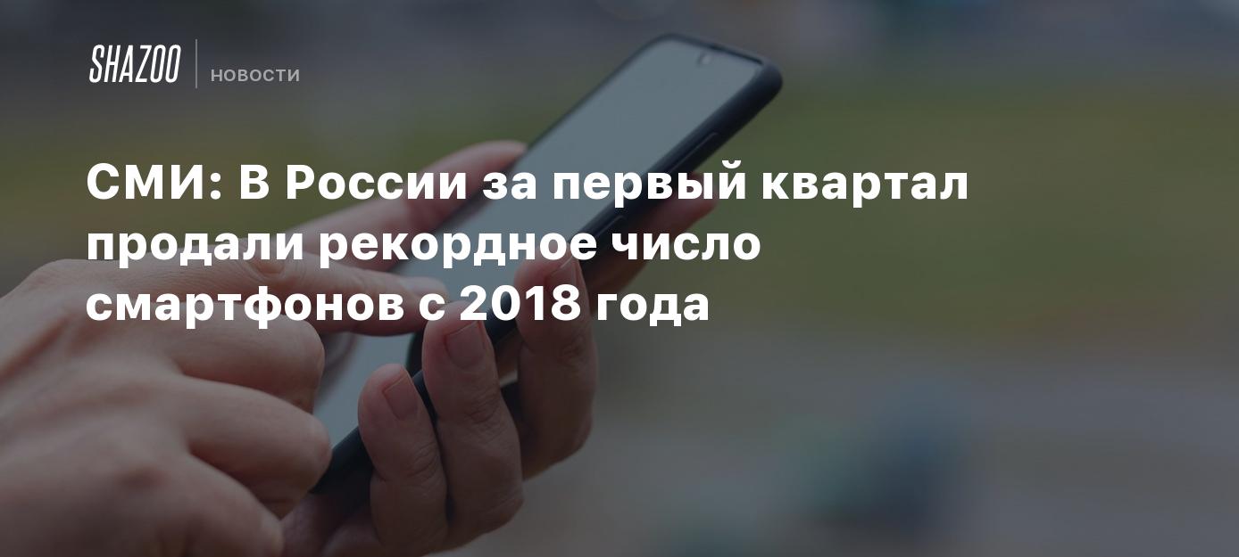 СМИ: В России за первый квартал продали рекордное число смартфонов с 2018  года - Shazoo