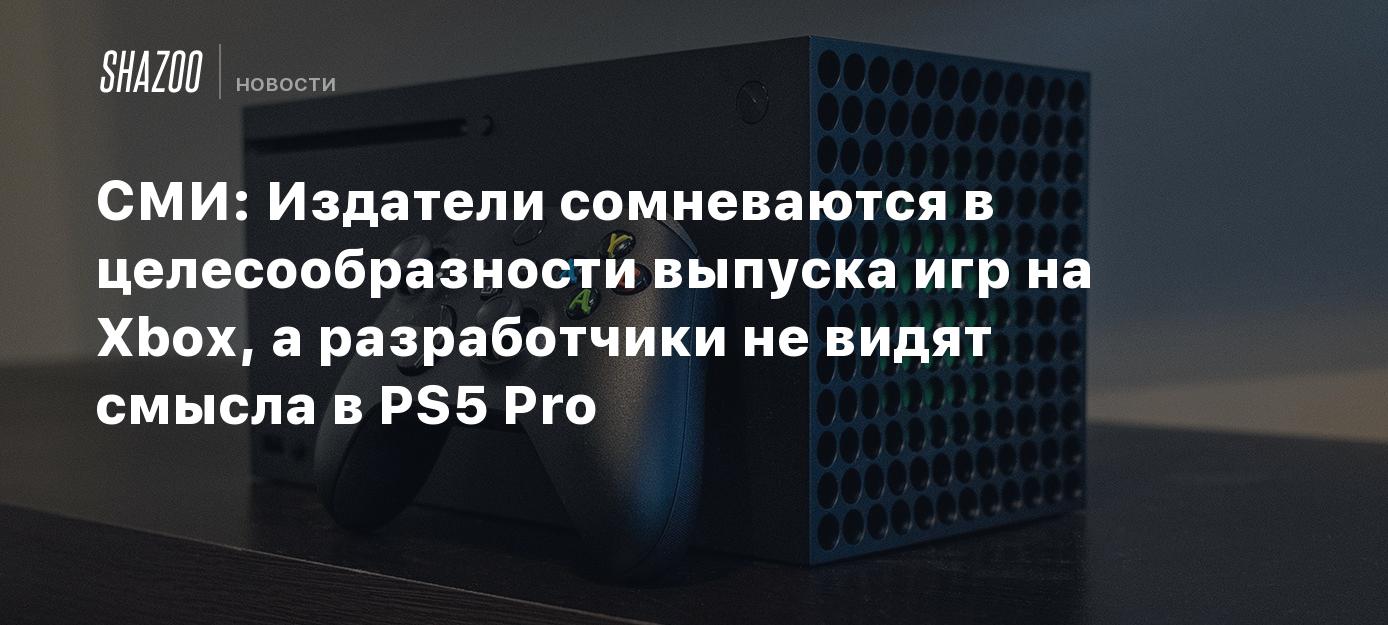 СМИ: Издатели сомневаются в целесообразности выпуска игр на Xbox, а  разработчики не видят смысла в PS5 Pro - Shazoo