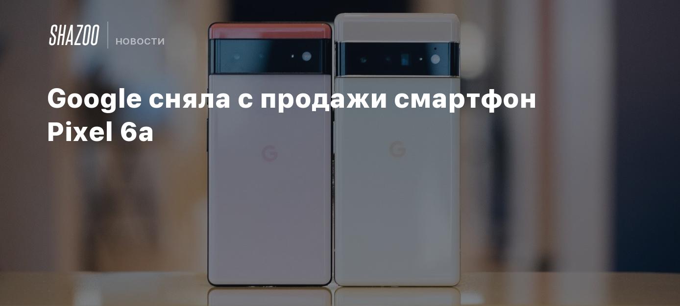 Google сняла с продажи смартфон Pixel 6a - Shazoo