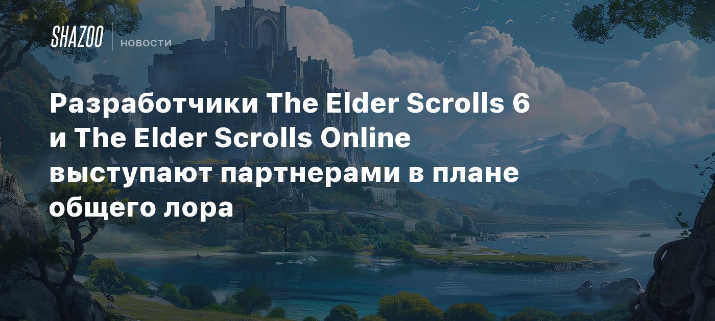 Разработчики The Elder Scrolls 6 и The Elder Scrolls Online выступают  партнерами в плане общего лора - Shazoo