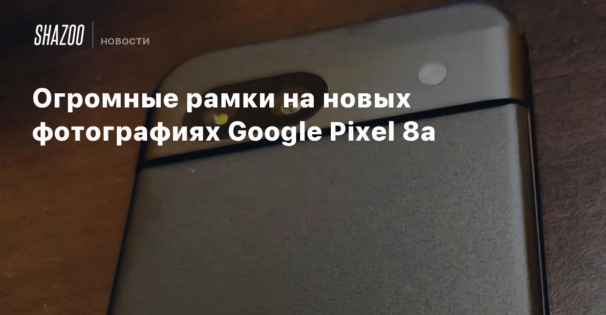 Огромные рамки на новых фотографиях Google Pixel 8a - Shazoo