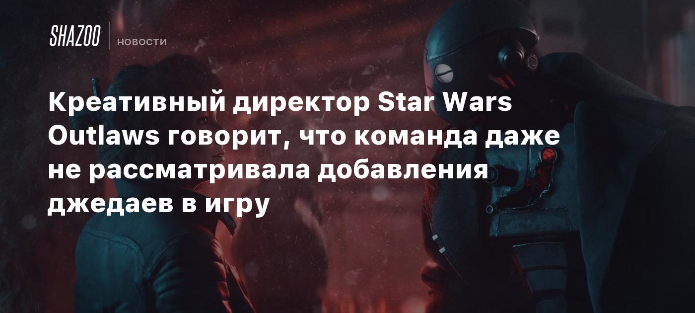 Креативный директор Star Wars Outlaws говорит, что команда даже не  рассматривала добавления джедаев в игру - Shazoo