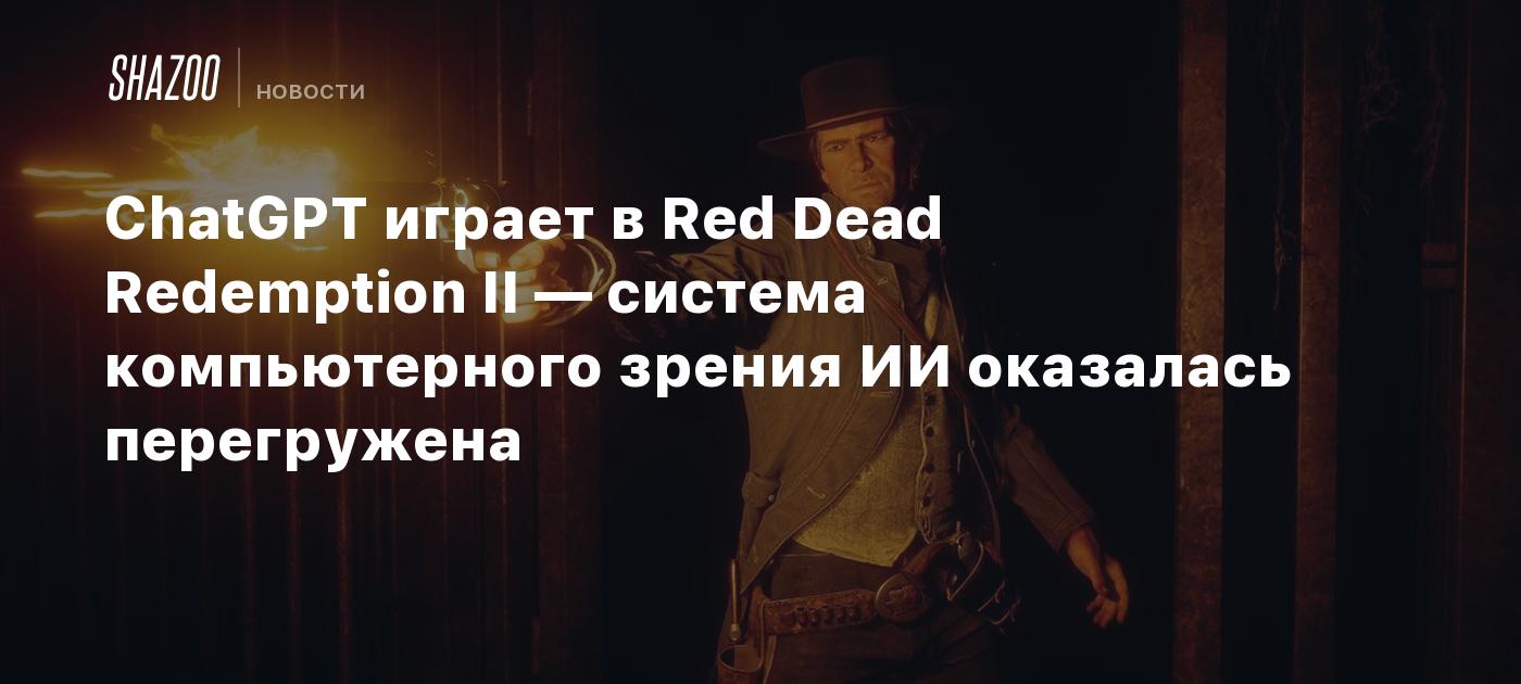 ChatGPT играет в Red Dead Redemption II — система компьютерного зрения ИИ  оказалась перегружена - Shazoo