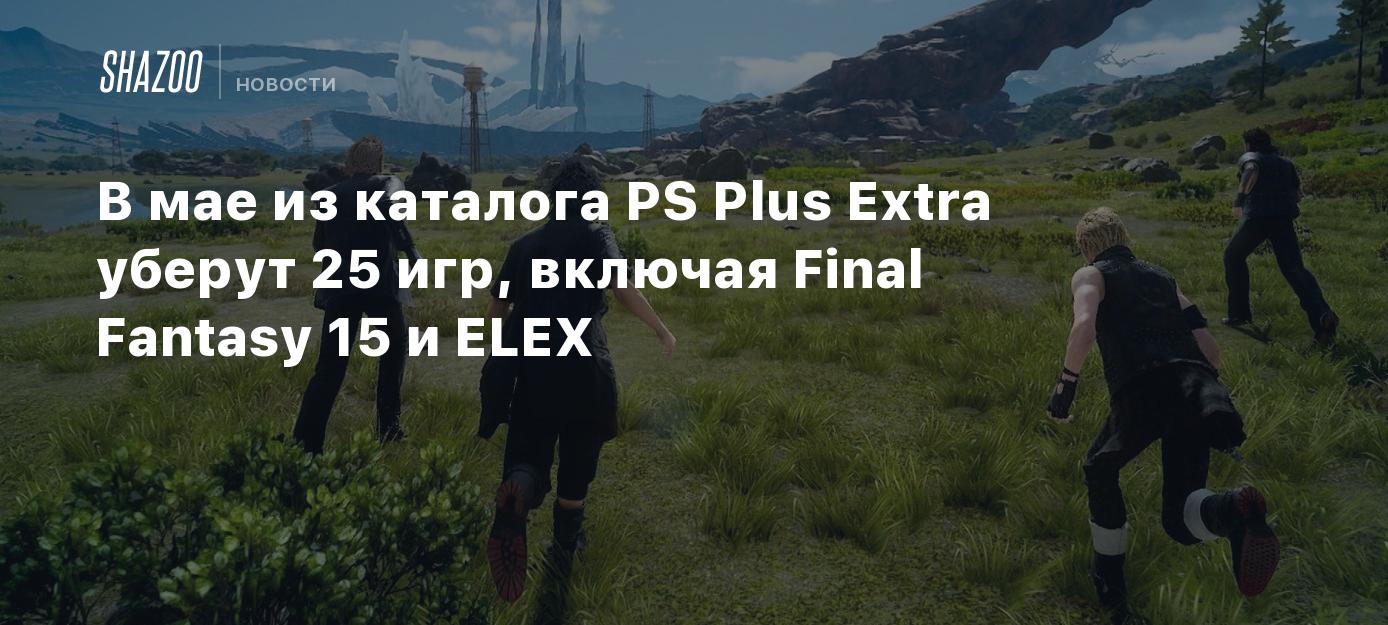 В мае из каталога PS Plus Extra уберут 25 игр, включая Final Fantasy 15 и  ELEX - Shazoo