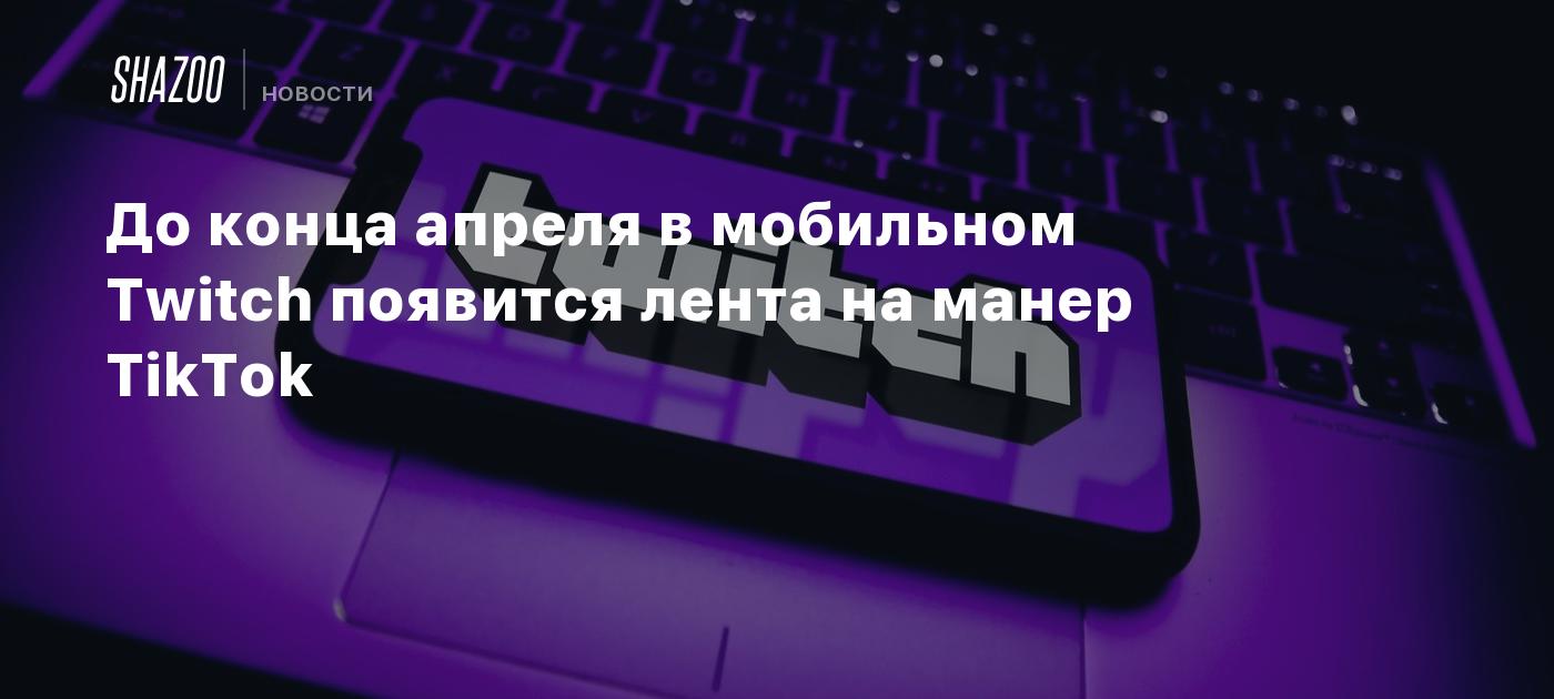 До конца апреля в мобильном Twitch появится лента на манер TikTok - Shazoo